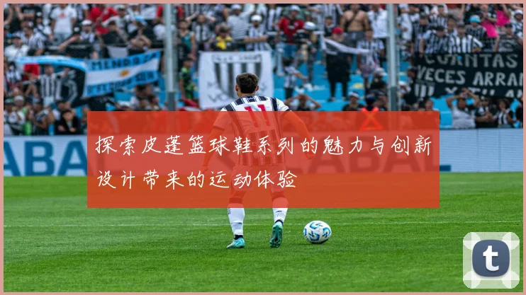 探索皮蓬篮球鞋系列的魅力与创新设计带来的运动体验