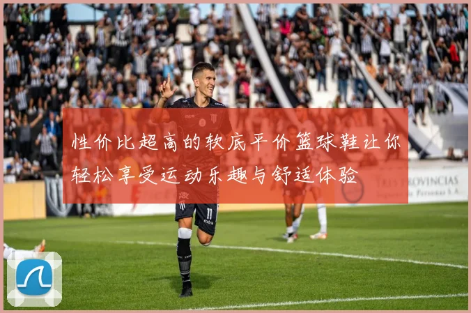 性价比超高的软底平价篮球鞋让你轻松享受运动乐趣与舒适体验