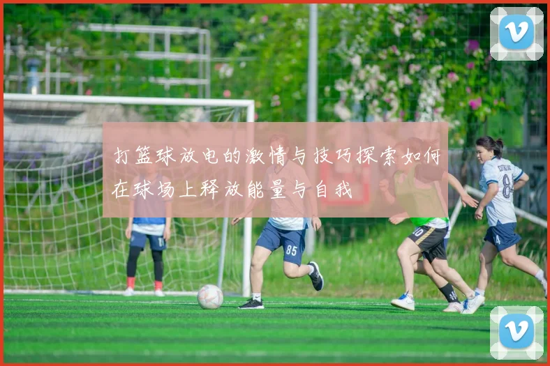 打篮球放电的激情与技巧探索如何在球场上释放能量与自我