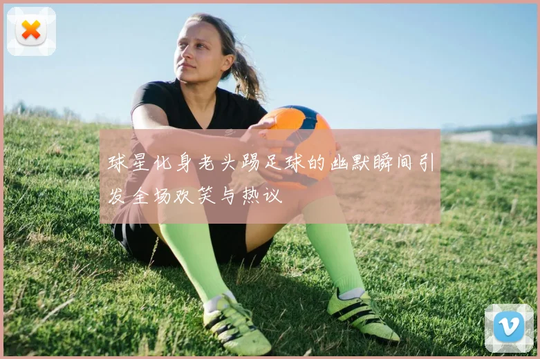 球星化身老头踢足球的幽默瞬间引发全场欢笑与热议