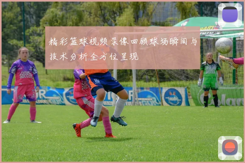 精彩篮球视频录像回顾球场瞬间与技术分析全方位呈现