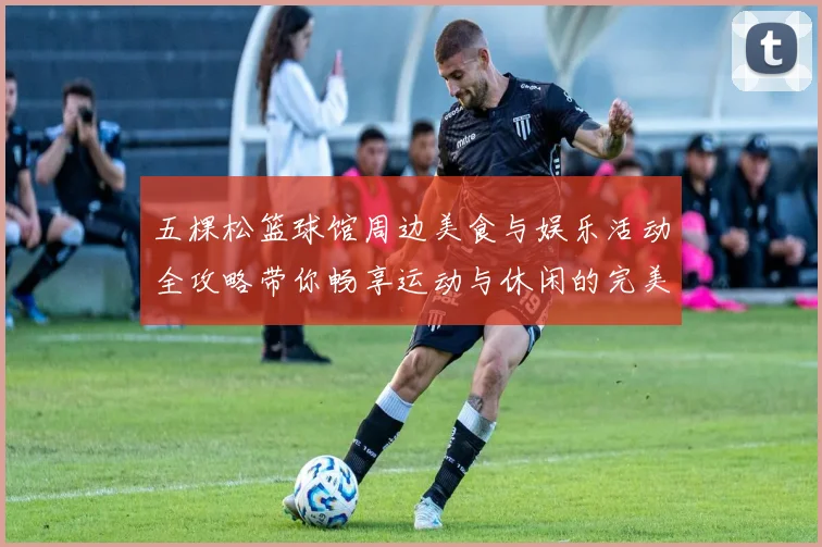 五棵松篮球馆周边美食与娱乐活动全攻略带你畅享运动与休闲的完美结合