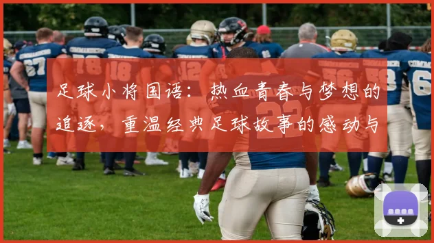 足球小将国语：热血青春与梦想的追逐，重温经典足球故事的感动与激情