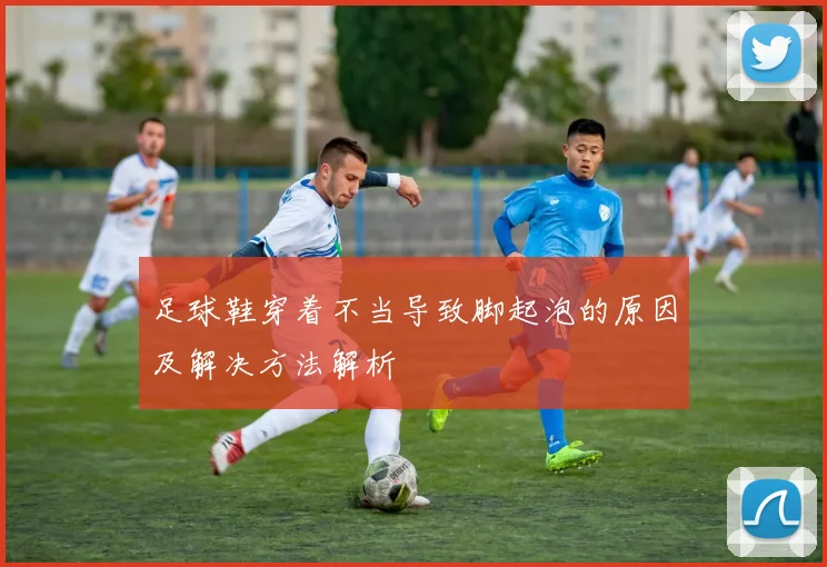 足球鞋穿着不当导致脚起泡的原因及解决方法解析