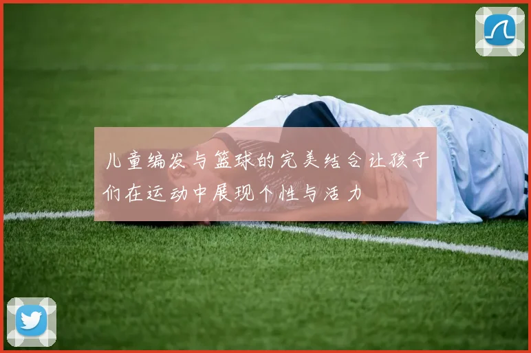 儿童编发与篮球的完美结合让孩子们在运动中展现个性与活力
