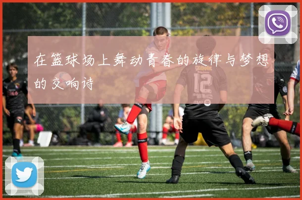 在篮球场上舞动青春的旋律与梦想的交响诗