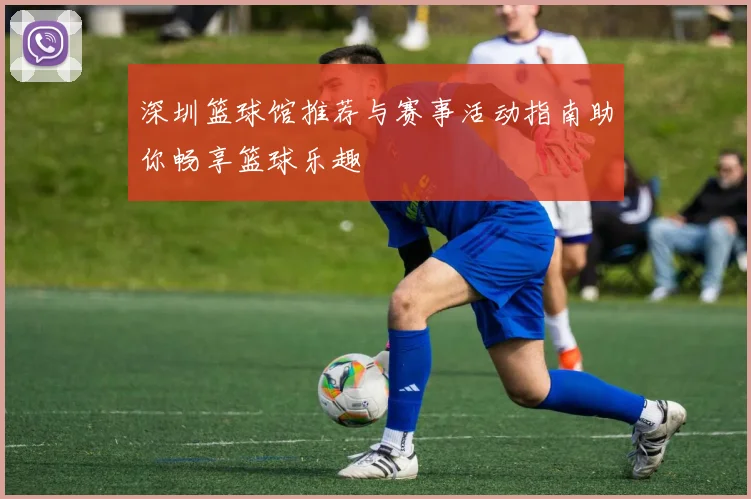 深圳篮球馆推荐与赛事活动指南助你畅享篮球乐趣