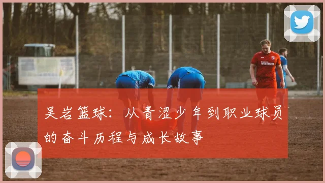 吴岩篮球：从青涩少年到职业球员的奋斗历程与成长故事