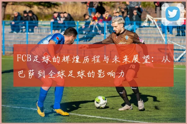 FCB足球的辉煌历程与未来展望：从巴萨到全球足球的影响力