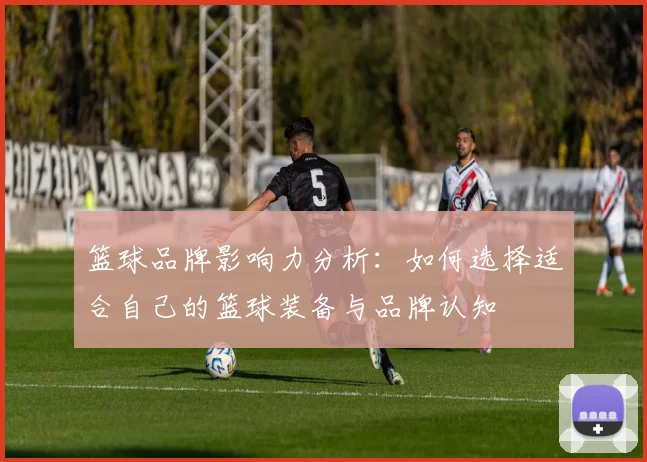 篮球品牌影响力分析：如何选择适合自己的篮球装备与品牌认知