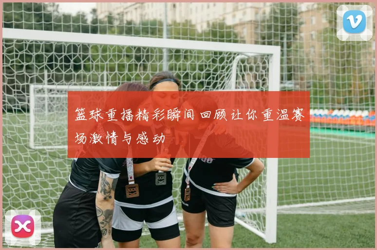 篮球重播精彩瞬间回顾让你重温赛场激情与感动
