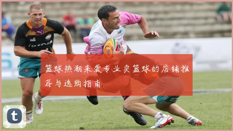 篮球热潮来袭专业卖篮球的店铺推荐与选购指南