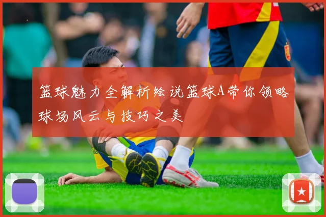篮球魅力全解析绘说篮球A带你领略球场风云与技巧之美